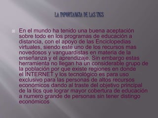  En el mundo ha tenido una buena aceptación 
sobre todo en los programas de educación a 
distancia, con el apoyo de las Enciclopedias 
virtuales, siendo este uno de los recursos mas 
novedosos y vanguardistas en materia de la 
enseñanza y el aprendizaje. Sin embargo estas 
herramienta no llegan ha un considerable grupo de 
la población por que existe regiones en donde 
el INTERNET y los tecnológico es para uso 
exclusivo para las personas de altos recursos 
económicos dando al traste del objetivo principal 
de la tics que lograr mayor cobertura de educación 
a numero grande de personas sin tener distingo 
económicos 
 