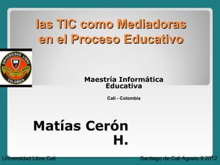 las TIC como Mediadoras
              en el Proceso Educativo


                         Maestría Informática
                              Educativa
                              Cali - Colombia




            Matías Cerón
                      H.
Universidad Libre Cali                      Santiago de Cali Agosto 9 2012
 