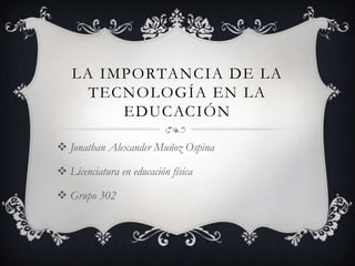 LA IMPORTANCIA DE LA
TECNOLOGÍA EN LA
EDUCACIÓN
 Jonathan Alexander Muñoz Ospina
 Licenciatura en educación física
 Grupo 302
 