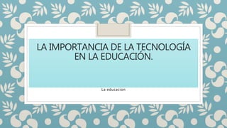 LA IMPORTANCIA DE LA TECNOLOGÍA
EN LA EDUCACIÓN.
La educacion
 