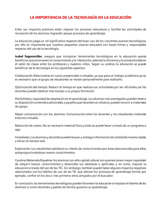 LA IMPORTANCIA DE LA TECNOLOGÍA EN LA EDUCACIÓN
Entre sus impactos positivos están mejorar los procesos educativos y facilitar las actividades de
recreación de los alumnos, logrando apoyar procesos de aprendizaje.
La educación juega un rol significativo respecto del buen uso de los crecientes avances tecnológicos,
por ello es importante que nuestros pequeños crezcan educados con bases firmes y responsables
respecto del uso de la tecnología.
Isabel Sagenmüller, asegura que incorporar herramientas tecnológicas en la educación aporta
beneficios que promueven el conocimiento y la interacción, además la eficiencia y la productividad en
el salón de clases entre los profesores y nuestros niños. Según su análisis, la educación se puede
beneficiar de la tecnología en los siguientes aspectos:
Colaboración. Relacionarse en cursos presenciales o virtuales, ya que para un trabajo académico ya no
es necesario que un grupo de estudiantes se reúnan personalmente para realizarlo.
Optimización del tiempo. Reducir el tiempo en que realizan sus actividades por ser eficientes, así los
docentes pueden dedicar más tiempo a su propia formación.
Flexibilidad y capacidadde adaptación en el aprendizaje. Los alumnos más aventajados pueden tener a
su disposicióncontenidosadicionales,yaquellosquenecesitenun refuerzo,puedenrecurrir a materiales
de apoyo.
Mayor comunicación con los alumnos. Comunicación entre los docentes y los estudiantes mediante
entornos virtuales
Reducción de costos. No es necesario material físico y todo se puede hacer a través de un programa o
app.
Inmediatez.Losalumnos y docentes puedenbuscar y entregarinformacióndecalidaddemanera rápida
y eficaz en tiempo real.
Exploración. Los estudiantes satisfacen su interés de conocimientos por áreas desconocidas para ellos,
autoproporcionándose nuevos conocimientos.
Carolina Matamala Riquelme: los alumnos con alto capital cultural son quienes tienen mayor capacidad
de adquirir nuevos conocimientos y desarrollar sus destrezas o aptitudes, y en suma, mejorar su
educación a través del uso de las TIC. Sin embargo, también puede haber algunos impactos negativos
relacionados con los hábitos de uso de las TIC que afectan los procesos de aprendizaje formal, por
ejemplo, confiar en los dos o tres primeros sitios arrojados por el buscador.
En conclusión, las herramientas tecnológicas pueden favorecer la educación e impulsar el talento de los
alumnos si como docentes y padres de familia guiamos su aprendizaje.
 