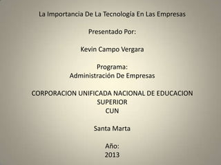 La Importancia De La Tecnología En Las Empresas
Presentado Por:
Kevin Campo Vergara
Programa:
Administración De Empresas
CORPORACION UNIFICADA NACIONAL DE EDUCACION
SUPERIOR
CUN
Santa Marta
Año:
2013
 