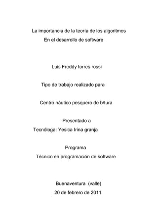    <br />       La importancia de la teoría de los algoritmos<br />           En el desarrollo de software<br />                      Luis Freddy torres rossi<br />              Tipo de trabajo realizado para<br />             Centro náutico pesquero de b/tura<br />                              Presentado a<br />        Tecnóloga: Yesica Irina granja<br />          <br />                                Programa <br />          Técnico en programación de software<br />       <br />              <br />                         Buenaventura  (valle)  <br />                        20 de febrero de 2011<br />                                 Contenido<br />      Titulo<br />      Introducción<br />      Cuerpo<br />      Conclusión<br />      Bibliografía<br />    <br />     La importancia de la teoría de los algoritmos<br />                 En el desarrollo de software<br />                              Introducción <br />Un algoritmo es un conjunto  finito de pasos realizables y no ambiguos para <br />Solucionar un problema y  forman uno de los pilares de computación actual<br />Aunque su uso no se limita  solamente a esta rama sino también a ciencias<br />Como las matemáticas, así también en  la vida cotidiana<br />Existe una gran cantidad de algoritmos que pueden ser usados a diario, como<br />Los algoritmos de búsqueda, de ordenamiento.de encriptación, de compresión<br />Matemáticos etc., algunos más usados son:<br />Algoritmo de huffman: usado para la compresión de datos y criptografía, es la <br />Base de muchos programas  comerciales.<br />Google search-engine: usado a diario por millones de personas para búsqueda<br />En internet es un conjunto de algoritmos de búsqueda  parte de la patente<br />“page rantk” que es usado en el buscador google<br />DES: (data encription estándar)  es usado en las diferentes distribuciones<br />De Unix, incluyendo Linux, como primera medida para introducir los passwords<br />De usuarios<br />                                                  Argumento  <br />La importancia de la teoría de algoritmos en el aspecto de la computación que <br />No están directamente con un proceso de desarrollo de software es muy  <br />Diversas  así también se pueden mencionar aéreas del conocimiento diferentes<br />En cualquier área donde se requiera que un proceso, método  o algoritmo sea<br />Más eficiente se abre una puerta para la aplicación de la teoría de algoritmos<br />Lo primero que hay que tomar en cuenta  es, que el proceso de desarrollo<br />Del software el que se sigue para obtener un software, donde este no solo <br />Incluye la implementación, sino que además toda la documentación <br />Relacionada con el mismo, un ejemplo claro de el uso de los mejores <br />Algoritmos  y la preocupación en la eficiencia de los mismos los podemos <br />Encontrar en programas como matLat, OCTAVE, etc  que son programas<br />Matemáticos  y la eficiencia de los algoritmos es esencial, en general en el <br />Software en donde implique simulaciones  y cálculos matemáticos la teoría<br />De algoritmos es una parte clave de su diseño. Otro tipo de software en <br />Donde la teoría de algoritmos ah tenido una gran aplicación es en los juegos<br />Ya que se usan una gran cantidad de algoritmos para las simulaciones, <br />Las búsquedas de caminos, la inteligencia artificial de los personajes<br />El mejoramiento de los motores gráficos  etc. Si se sigue analizando todos los<br />Tipos de software se podría ver, que mientras se requiera que el software sea<br />Eficiente, seguramente se  tendrían que aplicar ciertos conocimientos de <br />Teoría de algoritmos para lograrlo.<br />        <br />                                            Conclusiones<br />En conclusión  los algoritmos son una serie de instrucciones que permiten<br />Solucionar un problema de la vida real que se nos pueda presentar en <br />Cualquier momento teniendo en cuenta que pueda llegar a ser  matemáticos<br />Industrial, computacional, o cualquier otro caso dado que se presente<br />Con todo esto se puede concluir que en el aspecto de desarrollo de <br />Software  la teoría de algoritmos es la herramienta principal para<br />Lograr un software eficiente.<br />       <br />                 <br />                                              Bibliografía<br />Wiki pedía<br />http://es.wikipedia.org/wiki/Algoritmo.<br />García<br />ccc.inaoep.mx/~cferegrino/cursos/comprcrip/Huffman.pdf<br />Metamed<br />http://www.metamend.com/google.html<br />MyCripto.net<br />http://www.mycrypto.net/encryption/crypto_algorithms.html<br />Linux<br />http://www.linux.org/docs/ldp/howto/Security­HOWTO/password­<br />security.html <br />Epstein<br />“Desarrollo<br />Problemas<br />2001. 8 p. <br />http://www.conicyt.cl/bases/fondecyt/proyectos/01/1999/1990350.html<br />Ingeniería<br />“Optimización<br />De<br />Número<br />Curriculum<br />http://www.cs.huji.ac.il/~kirk/SK_cv2004.ps<br />