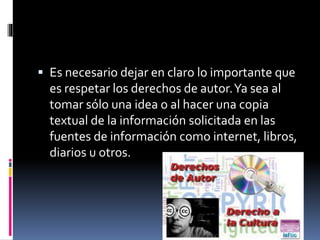  Es necesario dejar en claro lo importante que 
es respetar los derechos de autor. Ya sea al 
tomar sólo una idea o al hacer una copia 
textual de la información solicitada en las 
fuentes de información como internet, libros, 
diarios u otros. 
 
