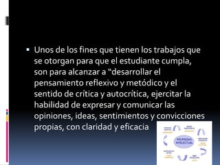  Unos de los fines que tienen los trabajos que 
se otorgan para que el estudiante cumpla, 
son para alcanzar a “desarrollar el 
pensamiento reflexivo y metódico y el 
sentido de crítica y autocrítica, ejercitar la 
habilidad de expresar y comunicar las 
opiniones, ideas, sentimientos y convicciones 
propias, con claridad y eficacia 
 