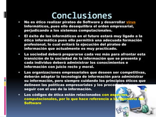 Conclusiones 
 No es ético realizar pirateo de Software y desarrollar virus 
Informáticos, pues ello desequilibra el orden empresarial, 
perjudicando a los sistemas computacionales. 
 El éxito de los informáticos en el futuro estará muy ligado a la 
ética informática pues ello permitirá una adecuada formación 
profesional, lo cual evitará la ejecución del pirateo de 
información que actualmente es muy practicado. 
 La sociedad deberá prepararse cada vez más para afrontar esta 
transición de la sociedad de la información que se presenta y 
cada individuo deberá administrar los conocimientos e 
información con juicio recto y moral. 
 Las organizaciones empresariales que deseen ser competitivas, 
deberán adaptar la tecnología de información para administrar 
su información, pero siempre cuidando los principios éticos que 
delineen las políticas empresariales y los procedimientos a 
seguir con el uso de la información. 
 Los códigos de ética están relacionados con aspectos 
computacionales, por lo que hace referencia a la Ingeniería del 
Software 
 