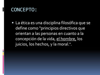 CONCEPTO: 
 La ética es una disciplina filosófica que se 
define como "principios directivos que 
orientan a las personas en cuanto a la 
concepción de la vida, el hombre, los 
juicios, los hechos, y la moral.". 
 