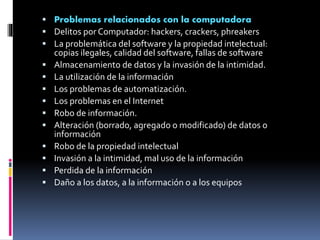  Problemas relacionados con la computadora 
 Delitos por Computador: hackers, crackers, phreakers 
 La problemática del software y la propiedad intelectual: 
copias ilegales, calidad del software, fallas de software 
 Almacenamiento de datos y la invasión de la intimidad. 
 La utilización de la información 
 Los problemas de automatización. 
 Los problemas en el Internet 
 Robo de información. 
 Alteración (borrado, agregado o modificado) de datos o 
información 
 Robo de la propiedad intelectual 
 Invasión a la intimidad, mal uso de la información 
 Perdida de la información 
 Daño a los datos, a la información o a los equipos 
 
