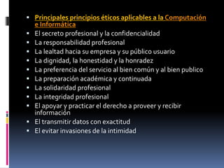  Principales principios éticos aplicables a la Computación 
e Informática 
 El secreto profesional y la confidencialidad 
 La responsabilidad profesional 
 La lealtad hacia su empresa y su público usuario 
 La dignidad, la honestidad y la honradez 
 La preferencia del servicio al bien común y al bien publico 
 La preparación académica y continuada 
 La solidaridad profesional 
 La integridad profesional 
 El apoyar y practicar el derecho a proveer y recibir 
información 
 El transmitir datos con exactitud 
 El evitar invasiones de la intimidad 
 