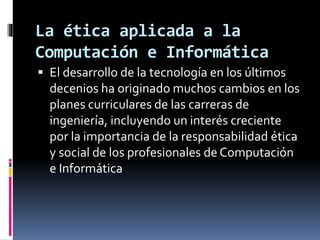 La ética aplicada a la 
Computación e Informática 
 El desarrollo de la tecnología en los últimos 
decenios ha originado muchos cambios en los 
planes curriculares de las carreras de 
ingeniería, incluyendo un interés creciente 
por la importancia de la responsabilidad ética 
y social de los profesionales de Computación 
e Informática 
 