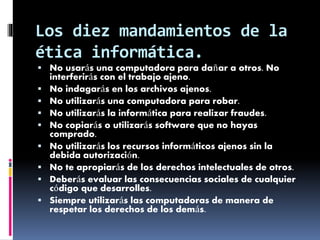 Los diez mandamientos de la 
ética informática. 
 No usarás una computadora para dañar a otros. No 
interferirás con el trabajo ajeno. 
 No indagarás en los archivos ajenos. 
 No utilizarás una computadora para robar. 
 No utilizarás la informática para realizar fraudes. 
 No copiarás o utilizarás software que no hayas 
comprado. 
 No utilizarás los recursos informáticos ajenos sin la 
debida autorización. 
 No te apropiarás de los derechos intelectuales de otros. 
 Deberás evaluar las consecuencias sociales de cualquier 
código que desarrolles. 
 Siempre utilizarás las computadoras de manera de 
respetar los derechos de los demás. 
 