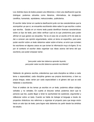 Los distintos tipos de textos poseen una diferencia; o bien una clasificación que las
distingue: podemos ubicarlos como literarios, informativos, de divulgación
científica, humanista, epistolares, instruccionales, publicitarios.
El escritor debe tomar en cuenta la clasificación junto con las características que la
acompañan ya que si, se encuentra escribiendo debe saber lo que escribe o sobre
que escribe. Quizás en un mismo texto pueda identificar diversas características
sobre un tipo de texto, pero debe verificar cual es la que predomina para poder
afirmar en que genero se encuentra. Tal es el caso de un escrito el fin de este es
dar a conocer una opinión argumentada, sobre un tema en específico, pero para
poder escribir sobre un texto debemos saber sobre el tema; un error que cometen
los escritores en algunos casos es que toman la información muy a la ligera. Si no
por el contrario el escritor debe organizar sus ideas acerca del tema del que
escribirá y así poder empezar narrar.
“para poder saber leer debemos aprender leyendo;
para poder saber escribir debemos aprender escribiendo”
Hablando de géneros escritos, entendemos que cada disciplina se refiere a cada
tema o especialidad, cada disciplina genera sus propios tecnicismos, o bien su
propia lengua, estas varían por cada especialidad o el género del que se está
hablando o escribiendo.
Para el análisis de los temas ya escritos en un texto; podemos utilizar códigos
verbales y no verbales. En cuanto al discurso verbal, podemos decir que la
persona que lee, puede llegar a tener la oportunidad de cuestionar, argumentar y
reflexionar sobre un texto. Cuando se habla de trabajar el lenguaje a través de
proyectos didácticos nos referimos a organizar el proyecto para que tenga visión
hacia un solo tipo de texto; para lograr esto debemos de partir desde los ámbitos
de estudio.
 