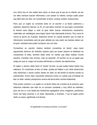 Los niños hoy en día suelen leer sobre un tema que le sea de su interés, de ser
así ellos siempre buscan informarse y así zacear su interés; aunque suele pasar
que ellos leen por leer, sin comprender el tema, aunque existen excepciones.
Para que un sujeto se convierta tanto en un escritor o un lector autónomo y
autentico debemos fijarnos un fin, el cual debe consistir en que logre comprender
la lectura para llegar a esto el guía debe buscar mecanismos necesarios,
materiales y/o estrategias para lograr hacer más interesante el tema. Tal y como lo
marca la teoría de Ausubel. Debemos tomar en cuenta también que no toda la
información encontrada será de gran utilidad por esa razón, las fuentes deben ser
de gran variedad para poder comparar una con otra.
Convertirse en escritor implica también convertirse en lector; osea tener
argumentos teóricos de distintos autores para así poder adquirir la habilidad de
comprender el texto, también debe tener en cuenta que debe realizar mucha
practica “mientras más errores, más se aprende”. El escritor no es un sujeto que
surge por que sí; surge con el paso del tiempo y a través de experiencias.
El sujeto o alumno debe tener el “poder” de leer, ya que suelen haber textos muy
extensos. En ocasiones al leer un texto, quizás por flojera o por otras situaciones
solo transcribe o sacan puntos claves de este; es allí donde el escritor pierde su
autenticidad. Como dato importante debemos tomar en cuenta que al finalizar de
leer un texto nuestra perspectiva acerca del tema leído cambia totalmente.
Para poder construir a un sujeto en un lector debe ser a través de la practica; pero
debemos entender que este es un proceso constante y muy difícil de entender,
pero tal vez si a los textos les hiciéramos agregados como imágenes, podríamos
hacer del texto aburrido a un texto interesante y divertido. Y así el sujeto podrá
darle un nuevo significado a la lectura.
“el significado lo construye el lector, no el autor”
 