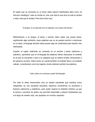 El sujeto que se convierte en un lector debe adquirir habilidades tales como “el
discurso ideológico” esta es donde él, cree que todo lo que dice es solo la verdad
y nada más que la verdad. Pero bien dicen que:
“la lengua no se aprende sino se adquiere con el paso del tiempo”
Refiriéndonos a la lengua, el lector y escritor debe saber que posee tabús,
significando algo prohibido; ósea palabras que no se pueden escribir o mencionar
en un texto, el lenguaje también debe poseer algo de creatividad para hacerlo mas
interesante.
Cuando el sujeto realmente se convierta en un escritor y lector autónomo y
autentico, aprenderá que en el lenguaje las palabras deben adecuarse al contexto
en el que se encuentra o bien a la categoría que se refiere el texto, remarcando a
los géneros escritos. Debe tomar en cuenta también al contexto físico y al contexto
cultural; considerados como los lugares donde obtienen sentido las palabras.
“toda cultura se construye a partir del lenguaje”
Por todo lo antes mencionado creo en verdad importante que nosotros como
integrantes de una sociedad educativa, logremos convertirnos en escritores y
lectores autónomos y auténticos, para poder mejorar en distintos ámbitos, ya que
la lectura y escritura de textos nos permiten desarrollar y adquirir habilidades que
a lo largo de nuestra vida, nos ayudaran en muchos aspectos.
 