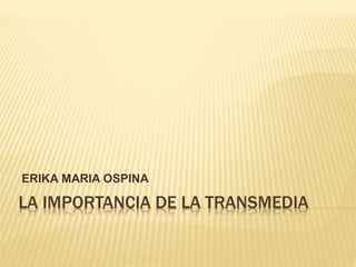 LA IMPORTANCIA DE LA TRANSMEDIA
ERIKA MARIA OSPINA
 