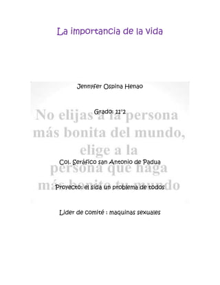 La importancia de la vida




       Jennyfer Ospina Henao



             Grado: 11°2




 Col. Seráfico san Antonio de Padua



Proyecto: el sida un problema de todos



 Lider de comité : maquinas sexuales
 