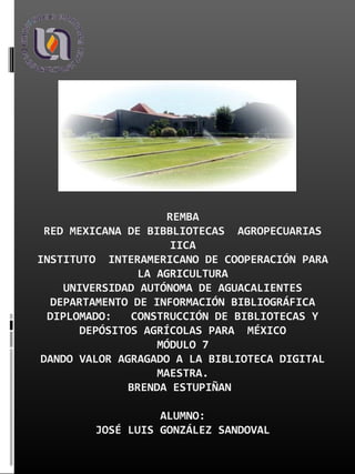 REMBA
RED MEXICANA DE BIBBLIOTECAS AGROPECUARIAS
IICA
INSTITUTO INTERAMERICANO DE COOPERACIÓN PARA
LA AGRICULTURA
UNIVERSIDAD AUTÓNOMA DE AGUACALIENTES
DEPARTAMENTO DE INFORMACIÓN BIBLIOGRÁFICA
DIPLOMADO: CONSTRUCCIÓN DE BIBLIOTECAS Y
DEPÓSITOS AGRÍCOLAS PARA MÉXICO
MÓDULO 7
DANDO VALOR AGRAGADO A LA BIBLIOTECA DIGITAL
MAESTRA.
BRENDA ESTUPIÑAN
ALUMNO:
JOSÉ LUIS GONZÁLEZ SANDOVAL
 