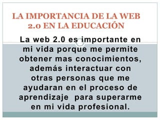 LA IMPORTANCIA DE LA WEB
2.0 EN LA EDUCACIÓN
La web 2.0 es importante en
mi vida porque me permite
obtener mas conocimientos,
además interactuar con
otras personas que me
ayudaran en el proceso de
aprendizaje para superarme
en mi vida profesional.

 
