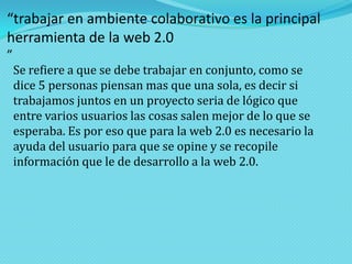 “trabajar en ambiente colaborativo es la principal
herramienta de la web 2.0
”

Se refiere a que se debe trabajar en conjunto, como se
dice 5 personas piensan mas que una sola, es decir si
trabajamos juntos en un proyecto seria de lógico que
entre varios usuarios las cosas salen mejor de lo que se
esperaba. Es por eso que para la web 2.0 es necesario la
ayuda del usuario para que se opine y se recopile
información que le de desarrollo a la web 2.0.

 