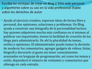 Escriba las ventajas de crear un Blog o Sitio web personal
y argumente sobre su uso en la vida profesional (hable
sobre los derechos de autor
 Ayuda al ejercicio creativo, expresar ideas de forma libre y

personal, dar opiniones, soluciones y problemas. Un Blog
ayuda a construir una fotografía de la personalidad incluso
hay quienes adquieren mucha más confianza en sí mismos al
publicar sus inquietudes, tienen la facilidad de creación de los
blogs para administrarlo. De ahí la pluralidad de temas,
estilos y opiniones. El administrador puede tomar la decisión
de moderar los comentarios, agregar gadgets de videos, listas,
blogroll y decorarlo al gusto sin tener conocimientos
avanzados en lenguaje de programación. así como los temas y
estilo, dependerá el número de visitantes y comentarios que
obtenga en cada entrada.

 