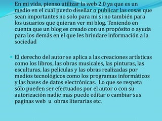  En mi vida, pienso utilizar la web 2.0 ya que es un

medio en el cual puedo diseñar o publicar las cosas que
sean importantes no solo para mi si no también para
los usuarios que quieran ver mi blog. Teniendo en
cuenta que un blog es creado con un propósito o ayuda
para los demás en el que les brindare información a la
sociedad

 El derecho del autor se aplica a las creaciones artísticas

como los libros, las obras musicales, las pinturas, las
esculturas, las películas y las obras realizadas por
medios tecnológicos como los programas informáticos
y las bases de datos electrónicas. Lo que se respeta
sólo pueden ser efectuados por el autor o con su
autorización nadie mas puede editar o cambiar sus
paginas web u obras literarias etc.

 