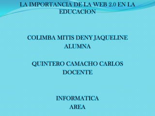 LA IMPORTANCIA DE LA WEB 2.0 EN LA
EDUCACION

COLIMBA MITIS DENY JAQUELINE
ALUMNA
QUINTERO CAMACHO CARLOS
DOCENTE

INFORMATICA
AREA

 