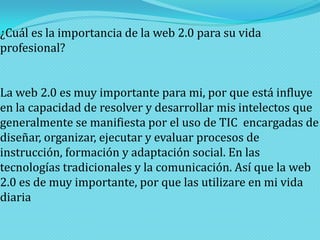 ¿Cuál es la importancia de la web 2.0 para su vida
profesional?
La web 2.0 es muy importante para mi, por que está influye
en la capacidad de resolver y desarrollar mis intelectos que
generalmente se manifiesta por el uso de TIC encargadas de
diseñar, organizar, ejecutar y evaluar procesos de
instrucción, formación y adaptación social. En las
tecnologías tradicionales y la comunicación. Así que la web
2.0 es de muy importante, por que las utilizare en mi vida
diaria

 