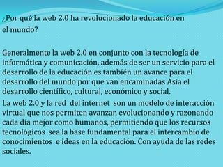 ¿Por qué la web 2.0 ha revolucionado la educación en
el mundo?
Generalmente la web 2.0 en conjunto con la tecnología de
informática y comunicación, además de ser un servicio para el
desarrollo de la educación es también un avance para el
desarrollo del mundo por que van encaminadas Asia el
desarrollo científico, cultural, económico y social.
La web 2.0 y la red del internet son un modelo de interacción
virtual que nos permiten avanzar, evolucionando y razonando
cada día mejor como humanos, permitiendo que los recursos
tecnológicos sea la base fundamental para el intercambio de
conocimientos e ideas en la educación. Con ayuda de las redes
sociales.

 