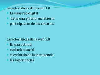 características de la web 1.0
 Es unas red digital
 tiene una plataforma abierta
 participación de los usuarios

características de la web 2.0
 Es una actitud,
 evolución social
 el estímulo de la inteligencia
 las experiencias

 