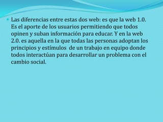  Las diferencias entre estas dos web: es que la web 1.0.

Es el aporte de los usuarios permitiendo que todos
opinen y suban información para educar. Y en la web
2.0. es aquella en la que todas las personas adoptan los
principios y estímulos de un trabajo en equipo donde
todos interactúan para desarrollar un problema con el
cambio social.

 