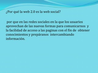 ¿Por qué la web 2.0 es la web social?
por que en las redes sociales en la que los usuarios
aprovechan de las nuevas formas para comunicarnos y
la facilidad de acceso a las paginas con el fin de obtener
conocimientos y prepáranos intercambiando
información.

 