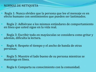  NORMAS DE NETIQUETA
 Regla 1: Nunca olvides que la persona que lee el mensaje es en

efecto humano con sentimientos que pueden ser lastimados.



Regla 2: Adhiérase a los mismos estándares de comportamiento
en línea que usted sigue en la vida real.



Regla 3: Escribir todo en mayúsculas se considera como gritar y
además, dificulta la lectura.



Regla 4: Respete el tiempo y el ancho de banda de otras
personas.



Regla 5: Muestre el lado bueno de su persona mientras se
mantenga en línea.



Regla 6: Comparta su conocimiento con la comunidad.

 