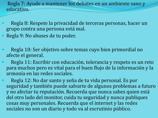  Regla 7: Ayude a mantener los debates en un ambiente sano y

educativo.

Regla 8: Respete la privacidad de terceras personas, hacer un
grupo contra una persona está mal.
 Regla 9: No abuses de tu poder.


Regla 10: Ser objetivo sobre temas cuyo bien primordial no
afecte el general.
 Regla 11: Escribir con educación, tolerancia y respeto es un reto
para muchos pero es vital para el buen flujo de la información y la
armonía en las redes sociales.
 Regla 12: No dar santo y seña de tu vida personal. Es por
seguridad y también puede salvarte de algunos problemas a futuro
y no afectar tu reputación. Recuerda que nunca sabes quien está
del otro lado del monitor, cuida tu seguridad y nunca publiques
cosas muy personales. Recuerda que el internet y las redes
sociales no son un diario y todo va al escrutinio público.


 