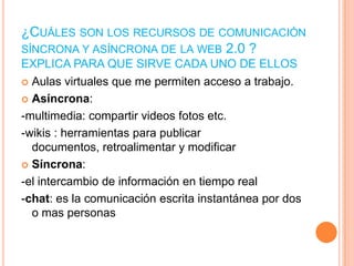 ¿CUÁLES SON LOS RECURSOS DE COMUNICACIÓN
SÍNCRONA Y ASÍNCRONA DE LA WEB 2.0 ?
EXPLICA PARA QUE SIRVE CADA UNO DE ELLOS
 Aulas virtuales que me permiten acceso a trabajo.
 Asíncrona:
-multimedia: compartir videos fotos etc.
-wikis : herramientas para publicar
documentos, retroalimentar y modificar
 Síncrona:
-el intercambio de información en tiempo real
-chat: es la comunicación escrita instantánea por dos
o mas personas

 