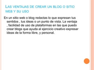 LAS VENTAJAS DE CREAR UN BLOG O SITIO
WEB Y SU USO
En un sitio web o blog redactas lo que expresan tus
sentidos , tus ideas o un punto de vista. La ventaja
, facilidad de uso de plataformas en las que puedo
crear blogs que ayuda al ejercicio creativo expresar
ideas de la forma libre, y personal.

 