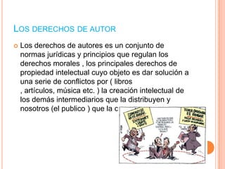 LOS DERECHOS DE AUTOR


Los derechos de autores es un conjunto de
normas jurídicas y principios que regulan los
derechos morales , los principales derechos de
propiedad intelectual cuyo objeto es dar solución a
una serie de conflictos por ( libros
, artículos, música etc. ) la creación intelectual de
los demás intermediarios que la distribuyen y
nosotros (el publico ) que la consumimos.

 