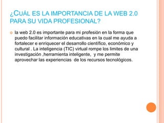 ¿CUÁL ES LA IMPORTANCIA DE LA WEB 2.0
PARA SU VIDA PROFESIONAL?


la web 2.0 es importante para mi profesión en la forma que
puedo facilitar información educativas en la cual me ayuda a
fortalecer e enriquecer el desarrollo científico, económico y
cultural . La inteligencia (TIC) virtual rompe los limites de una
investigación ,herramienta inteligente, y me permite
aprovechar las experiencias de los recursos tecnológicos.

 