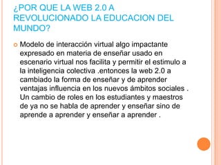 ¿POR QUE LA WEB 2.0 A
REVOLUCIONADO LA EDUCACION DEL
MUNDO?


Modelo de interacción virtual algo impactante
expresado en materia de enseñar usado en
escenario virtual nos facilita y permitir el estimulo a
la inteligencia colectiva .entonces la web 2.0 a
cambiado la forma de enseñar y de aprender
ventajas influencia en los nuevos ámbitos sociales .
Un cambio de roles en los estudiantes y maestros
de ya no se habla de aprender y enseñar sino de
aprende a aprender y enseñar a aprender .

 