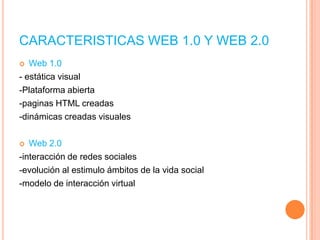CARACTERISTICAS WEB 1.0 Y WEB 2.0
Web 1.0
- estática visual
-Plataforma abierta
-paginas HTML creadas
-dinámicas creadas visuales


Web 2.0
-interacción de redes sociales
-evolución al estimulo ámbitos de la vida social
-modelo de interacción virtual


 