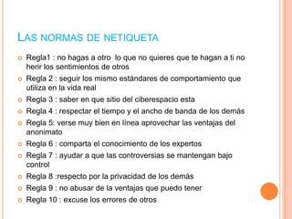 LAS NORMAS DE NETIQUETA


Regla1 : no hagas a otro lo que no quieres que te hagan a ti no
herir los sentimientos de otros



Regla 2 : seguir los mismo estándares de comportamiento que
utiliza en la vida real



Regla 3 : saber en que sitio del ciberespacio esta



Regla 4 : respectar el tiempo y el ancho de banda de los demás



Regla 5: verse muy bien en línea aprovechar las ventajas del
anonimato



Regla 6 : comparta el conocimiento de los expertos



Regla 7 : ayudar a que las controversias se mantengan bajo
control



Regla 8 :respecto por la privacidad de los demás



Regla 9 : no abusar de la ventajas que puedo tener



Regla 10 : excuse los errores de otros

 