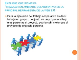 EXPLIQUE QUE SIGNIFICA
“TRABAJAR EN AMBIENTE COLABORATIVO ES LA
PRINCIPAL HERRAMIENTA DE LA WEB 2.0


Para la ejecución del trabajo cooperativo es decir
trabaja en grupo o conjunto en un proyecto si hay
mas personas el proyecto podría salir mejor que el
proyecto de una sola persona .

 