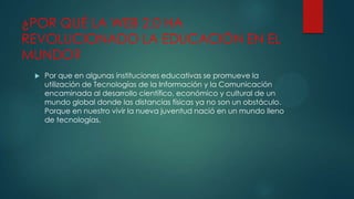 ¿POR QUÉ LA WEB 2.0 HA
REVOLUCIONADO LA EDUCACIÓN EN EL
MUNDO?


Por que en algunas instituciones educativas se promueve la
utilización de Tecnologías de la Información y la Comunicación
encaminada al desarrollo científico, económico y cultural de un
mundo global donde las distancias físicas ya no son un obstáculo.
Porque en nuestro vivir la nueva juventud nació en un mundo lleno
de tecnologías.

 