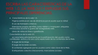 ESCRIBA LAS CARACTERÍSTICAS DE LA
WEB 1.0, LA WEB 2.0 Y EXPLIQUE SUS
PRINCIPALES DIFERENCIAS.


Características de la web 1.0.
Páginas estáticas en vez de dinámicas por el usuario que la visita2
El uso de framesets o Marcos.

Extensiones propias del HTML como <blink> y <marquee>, etiquetas
introducidas durante la guerra de navegadores web.
Libros de visitas en línea o guestbooks
Características de la web 2.0.
se caracteriza principalmente por la participación del usuario como
contribuidor activo y no solo como espectador de los contenidos de la Web.

El auge de los blogs.
El auge de las redes sociales.
El contenido agregado por los usuarios como valor clave de la Web.
El etiquetado colectivo (folcsonomía, marcadores sociales.

 