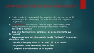 ¿POR QUÉ LA WEB 2.0 ES LA WEB SOCIAL?


Podemos decir que la web 2.0 es la web social por que nos facilita
la comunicación y la entrega de trabajos mediante paginas o
programas.



LA NETIQUETA. Es como una serie de reglas para comportarse
adecuadamente en línea, entre algunas normas tenemos.
Recuerde lo humano

Siga en la Red los mismos estándares de comportamiento que
la vida real
Sepa en que lugar del ciberespacio está La “Netiqueta” varía de un
dominio al otro
Respete el tiempo y el ancho de banda [4] de los demás
Ponga de su parte, vease muy bien en línea
Comparta el conocimiento de los expertos

 
