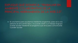 EXPLIQUE QUÉ SIGNIFICA “TRABAJAR EN
AMBIENTE COLABORATIVO ES LA
PRINCIPAL HERRAMIENTA DE LA WEB 2.0”.



Es una forma para ayudarnos mediante programas, para así si una
persona se encuentra lejos y no puede asistir a un trabajo engrupo
puede ayudar mediante el programa que sirva para comunicarse
o poder ayudar

 
