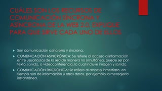 CUÁLES SON LOS RECURSOS DE
COMUNICACIÓN SÍNCRONA Y
ASÍNCRONA DE LA WEB 2.0, EXPLIQUE
PARA QUE SIRVE CADA UNO DE ELLOS


Son comunicación asíncrona y síncrona.



COMUNICACIÓN ASINCRÓNICA: Se refiere al acceso a información
entre usuarios/as de la red de manera no simultánea, puede ser por
texto, sonido, o videoconferencia, la cual incluye imagen y sonido.



COMUNICACIÓN SINCRÓNICA: Se refiere al acceso inmediato, en
tiempo real de información u otros datos, por ejemplo la mensajería
instantánea.

 