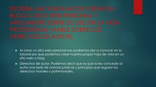 ESCRIBA LAS VENTAJAS DE CREAR UN
BLOG O SITIO WEB PERSONAL Y
ARGUMENTE SOBRE SU USO EN LA VIDA
PROFESIONAL (HABLE SOBRE LOS
DERECHOS DE AUTOR).


Al crear un sitio web personal nos podremos dar a conocer en lo
laboral por que podemos crear nuestra propia hoja de vida en un
sitio web o blog



Derechos de autor. Podemos decir que es que la ley concede al
autor una serie de normas jurídicas y principios que regulan los
derechos morales y patrimoniales.

 