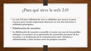 ¿Para qué sirve la web 2.0?
• La web 2.0 tiene infinidad de usos o utilidades que merece la pena
conocer, pero resulta importante detenerse en sus dos funciones o
utilidades principales:
• Fidelización de usuarios:
• La fidelización de usuarios es posible al contar con uno de los posibles
enfoques el centrarse en la aportación de contenidos por parte de los
usuarios, y la facilitación de la comunicación entre visitantes y
administrador, o bien incluso entre los propios usuarios.
 