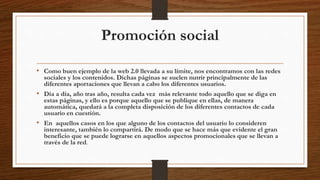 Promoción social
• Como buen ejemplo de la web 2.0 llevada a su límite, nos encontramos con las redes
sociales y los contenidos. Dichas páginas se suelen nutrir principalmente de las
diferentes aportaciones que llevan a cabo los diferentes usuarios.
• Día a día, año tras año, resulta cada vez más relevante todo aquello que se diga en
estas páginas, y ello es porque aquello que se publique en ellas, de manera
automática, quedará a la completa disposición de los diferentes contactos de cada
usuario en cuestión.
• En aquellos casos en los que alguno de los contactos del usuario lo consideren
interesante, también lo compartirá. De modo que se hace más que evidente el gran
beneficio que se puede lograrse en aquellos aspectos promocionales que se llevan a
través de la red.
 