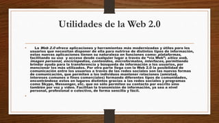 Utilidades de la Web 2.0
• La Web 2.0 ofrece aplicaciones y herramientas más modernizadas y útiles para los
usuarios que necesitan disponer de ella para nutrirse de distintos tipos de información,
estas nuevas aplicaciones tienen su naturaleza en funciones como: plataformas,
facilitando su uso y acceso desde cualquier lugar a través de “vía Web”; sitios web,
imagen personal, enciclopedias, contenidos, microformatos, interfaces, permitiendo
brindar ayuda para la transferencia y búsqueda de información a los usuarios, por
mencionar los más utilizados. Por otra parte llega con la Web 2.0 la posibilidad de
comunicación entre los usuarios a través de las redes sociales son las nuevas formas
de comunicación, que permiten a los individuos mantener relaciones (amistad,
intereses comunes o fines comerciales) formando diferentes tipos de comunidades,
encontrándose estos en lugares distintos gracias a las redes sociales y programas
como Skype, Messenger, etc. que no sólo permiten su contacto por escrito sino
también por voz y vídeo. Facilitan la transmisión de información, ya sea a nivel
personal, profesional o colectivo, de forma sencilla y fácil.
•
 